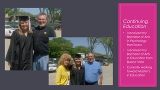 Continuing
Education
• I received my
Bachelor of Arts
in Psychology
from Iowa
• I received my
Bachelor of Arts
in Education from
Buena Vista
• Currently working
toward Master’s
in Educaiton