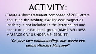 ACTIVITY:
• Create a short statement composed of 200 Letters
and using the hashtag #WellnessMassage2021
(hashtag is not included in the letter count) and
post it on our Facebook group (RMHS WELLNESS
MASSAGE GR.10 UNDER MS. EBONITE)
“On your own understanding, how would you
define Wellness Massage?”
 