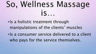 So, Wellness Massage
is…
•Is a holistic treatment through
manipulations of the clients’ muscles
•Is a consumer service delivered to a client
who pays for the service themselves.
 
