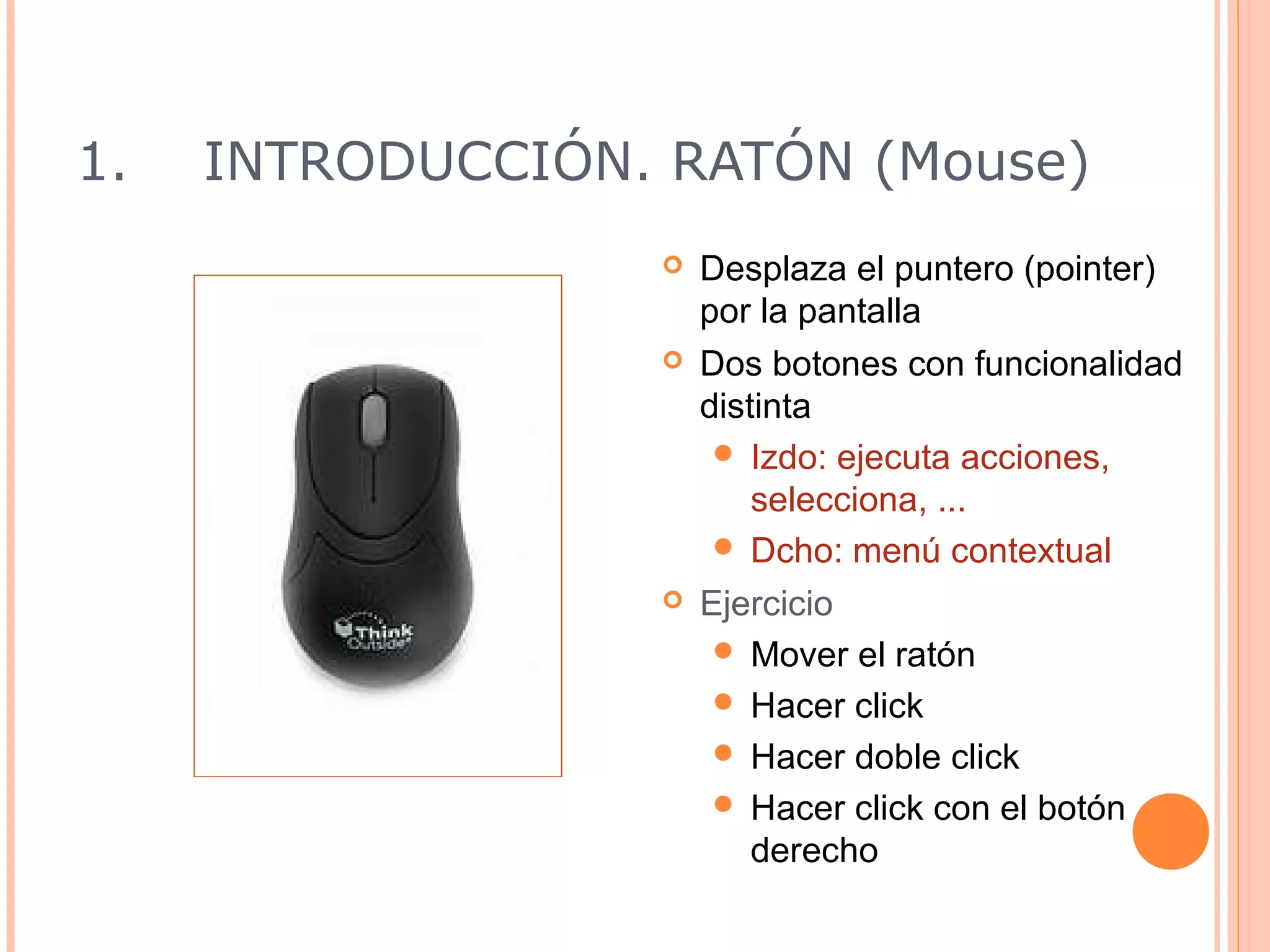 1.   INTRODUCCIÓN. RATÓN (Mouse)
                     Desplaza el puntero (pointer)
                      por la pantalla
                     Dos botones con funcionalidad
                      distinta
                        Izdo: ejecuta acciones,
                          selecciona, ...
                        Dcho: menú contextual
                     Ejercicio
                        Mover el ratón
                        Hacer click
                        Hacer doble click
                        Hacer click con el botón
                          derecho
                                          10
 
