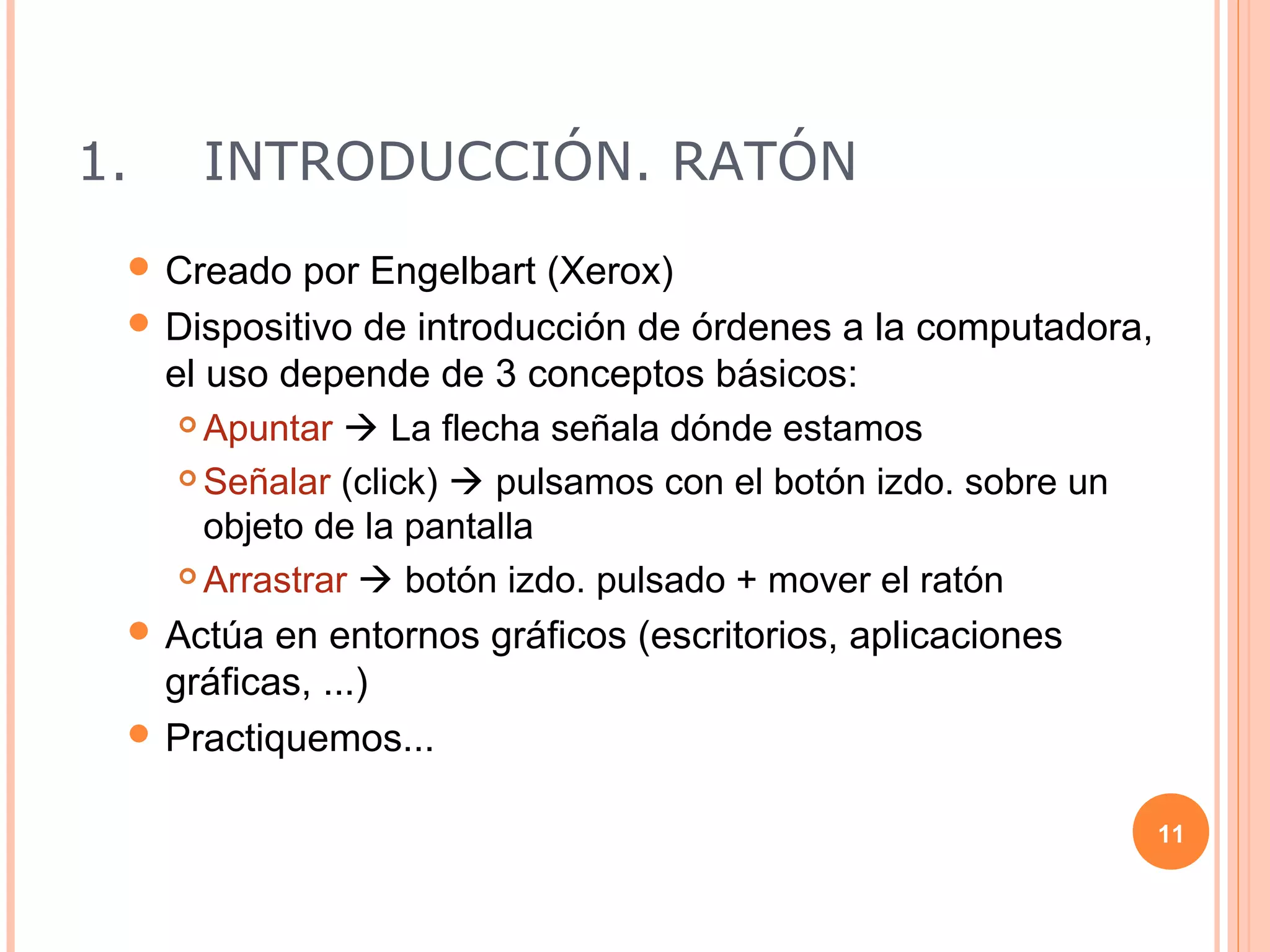 1.   INTRODUCCIÓN. RATÓN
  Creado   por Engelbart (Xerox)
  Dispositivo de introducción de órdenes a la computadora,
   el uso depende de 3 conceptos básicos:
     Apuntar  La flecha señala dónde estamos

     Señalar (click)  pulsamos con el botón izdo. sobre un

      objeto de la pantalla
     Arrastrar  botón izdo. pulsado + mover el ratón

  Actúa en entornos gráficos (escritorios, aplicaciones
   gráficas, ...)
  Practiquemos...


                                                               11
 