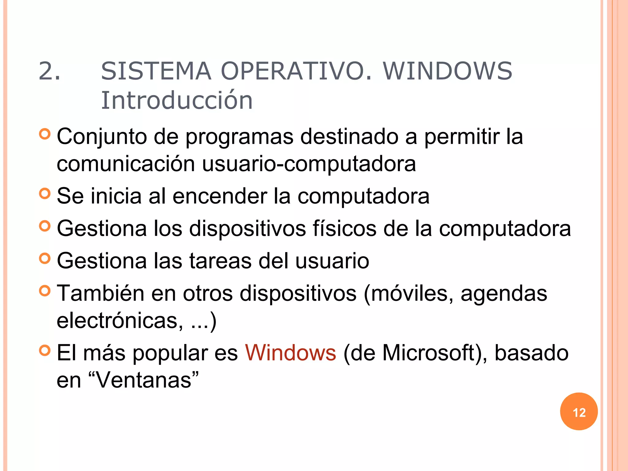 2.    SISTEMA OPERATIVO. WINDOWS
      Introducción
 Conjunto  de programas destinado a permitir la
  comunicación usuario-computadora
 Se inicia al encender la computadora

 Gestiona los dispositivos físicos de la computadora

 Gestiona las tareas del usuario

 También en otros dispositivos (móviles, agendas
  electrónicas, ...)
 El más popular es Windows (de Microsoft), basado
  en “Ventanas”
                                                        12
 