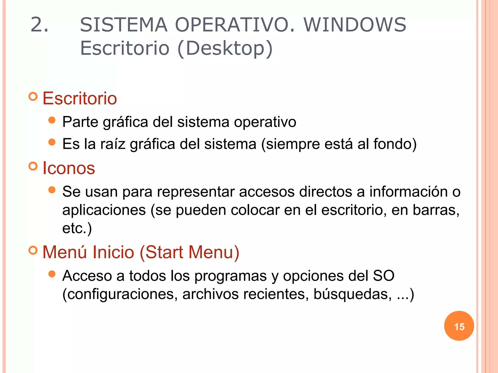 2.     SISTEMA OPERATIVO. WINDOWS
       Escritorio (Desktop)

 Escritorio
   Parte gráfica del sistema operativo
   Es la raíz gráfica del sistema (siempre está al fondo)
 Iconos
   Se   usan para representar accesos directos a información o
     aplicaciones (se pueden colocar en el escritorio, en barras,
     etc.)
 Menú   Inicio (Start Menu)
   Acceso   a todos los programas y opciones del SO
     (configuraciones, archivos recientes, búsquedas, ...)

                                                               15
 