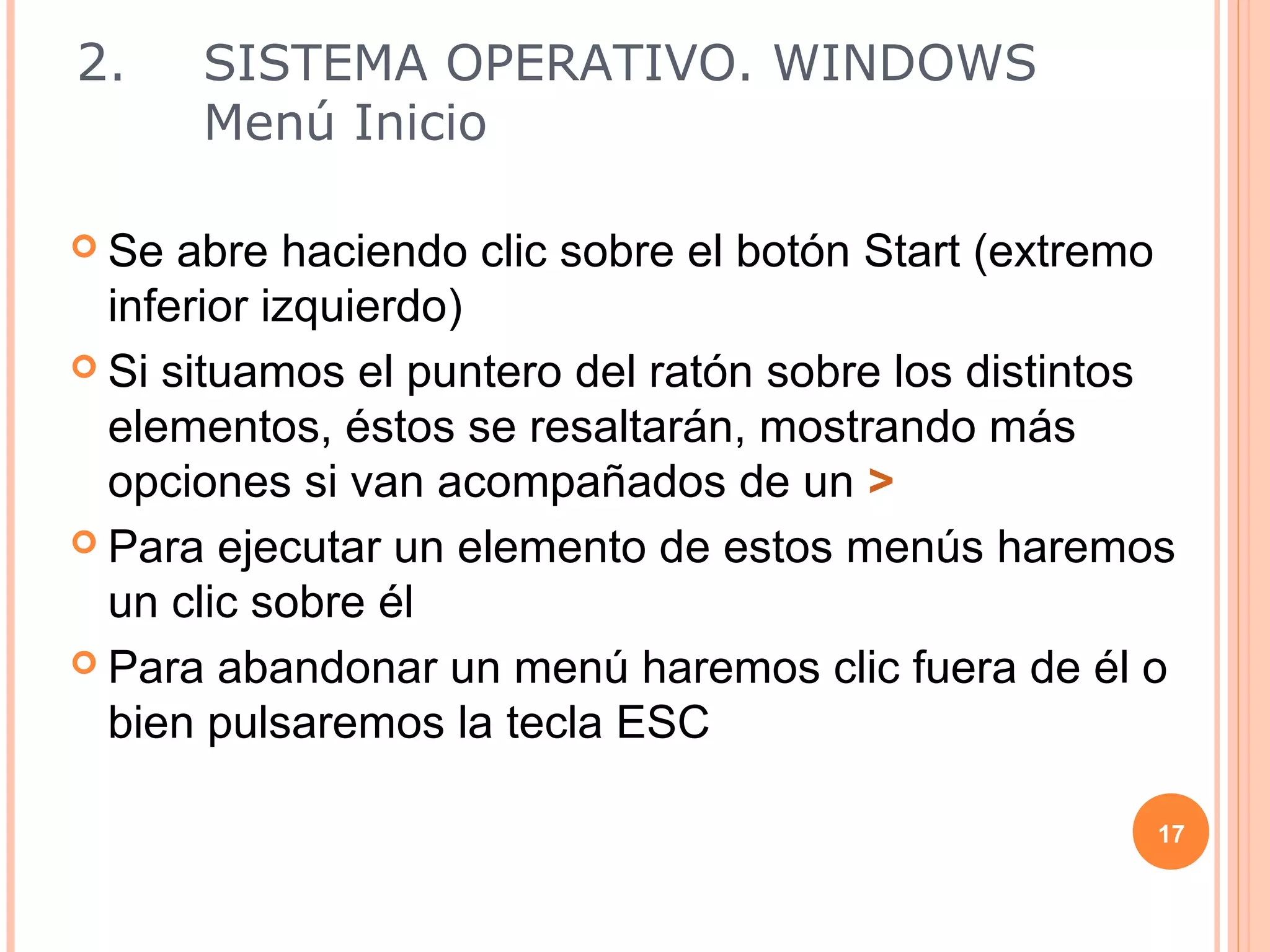 2.     SISTEMA OPERATIVO. WINDOWS
       Menú Inicio

 Se  abre haciendo clic sobre el botón Start (extremo
  inferior izquierdo)
 Si situamos el puntero del ratón sobre los distintos
  elementos, éstos se resaltarán, mostrando más
  opciones si van acompañados de un >
 Para ejecutar un elemento de estos menús haremos
  un clic sobre él
 Para abandonar un menú haremos clic fuera de él o
  bien pulsaremos la tecla ESC

                                                     17
 