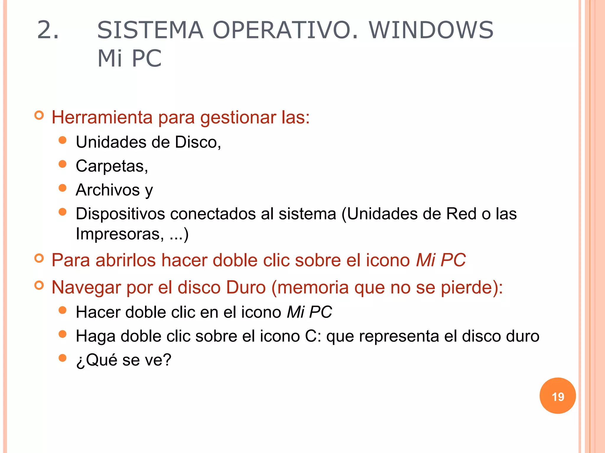 2.       SISTEMA OPERATIVO. WINDOWS
         Mi PC

   Herramienta para gestionar las:
     Unidades de Disco,
     Carpetas,
     Archivos y
     Dispositivos conectados al sistema (Unidades de Red o las
      Impresoras, ...)
   Para abrirlos hacer doble clic sobre el icono Mi PC
   Navegar por el disco Duro (memoria que no se pierde):
     Hacer doble clic en el icono Mi PC
     Haga doble clic sobre el icono C: que representa el disco duro
     ¿Qué se ve?

                                                                       19
 