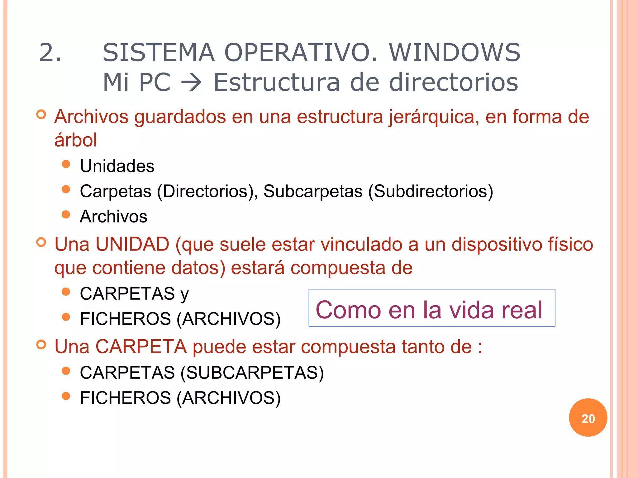 2.       SISTEMA OPERATIVO. WINDOWS
         Mi PC  Estructura de directorios
   Archivos guardados en una estructura jerárquica, en forma de
    árbol
     Unidades
     Carpetas (Directorios), Subcarpetas (Subdirectorios)
     Archivos
   Una UNIDAD (que suele estar vinculado a un dispositivo físico
    que contiene datos) estará compuesta de
     CARPETAS y
     FICHEROS (ARCHIVOS)          Como en la vida real
   Una CARPETA puede estar compuesta tanto de :
     CARPETAS (SUBCARPETAS)
     FICHEROS (ARCHIVOS)
                                                               20
 