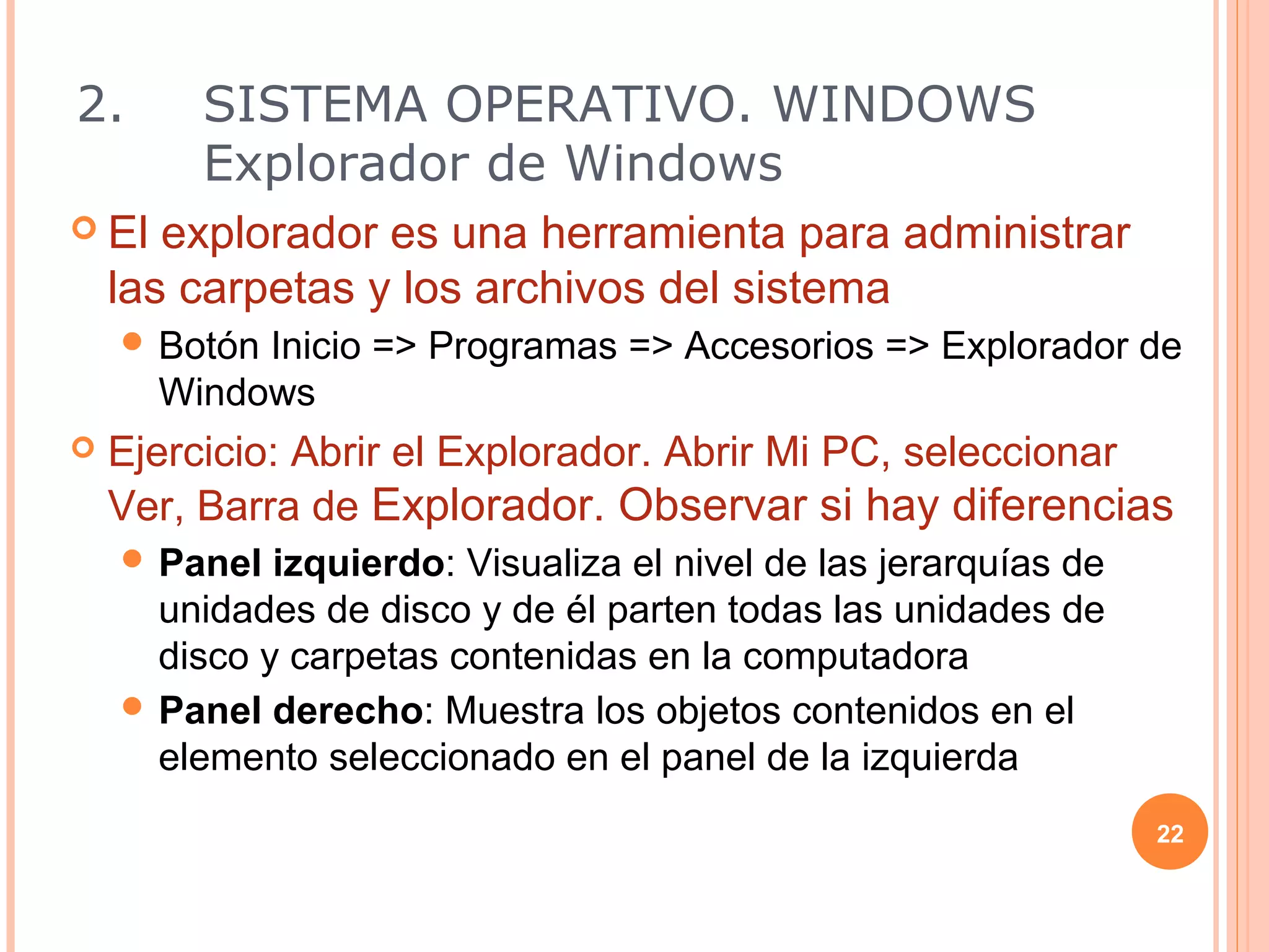 2.       SISTEMA OPERATIVO. WINDOWS
         Explorador de Windows
 El   explorador es una herramienta para administrar
    las carpetas y los archivos del sistema
     Botón Inicio => Programas => Accesorios => Explorador de
       Windows
   Ejercicio: Abrir el Explorador. Abrir Mi PC, seleccionar
    Ver, Barra de Explorador. Observar si hay diferencias
     Panel  izquierdo: Visualiza el nivel de las jerarquías de
      unidades de disco y de él parten todas las unidades de
      disco y carpetas contenidas en la computadora
     Panel derecho: Muestra los objetos contenidos en el
      elemento seleccionado en el panel de la izquierda
                                                                  22
 