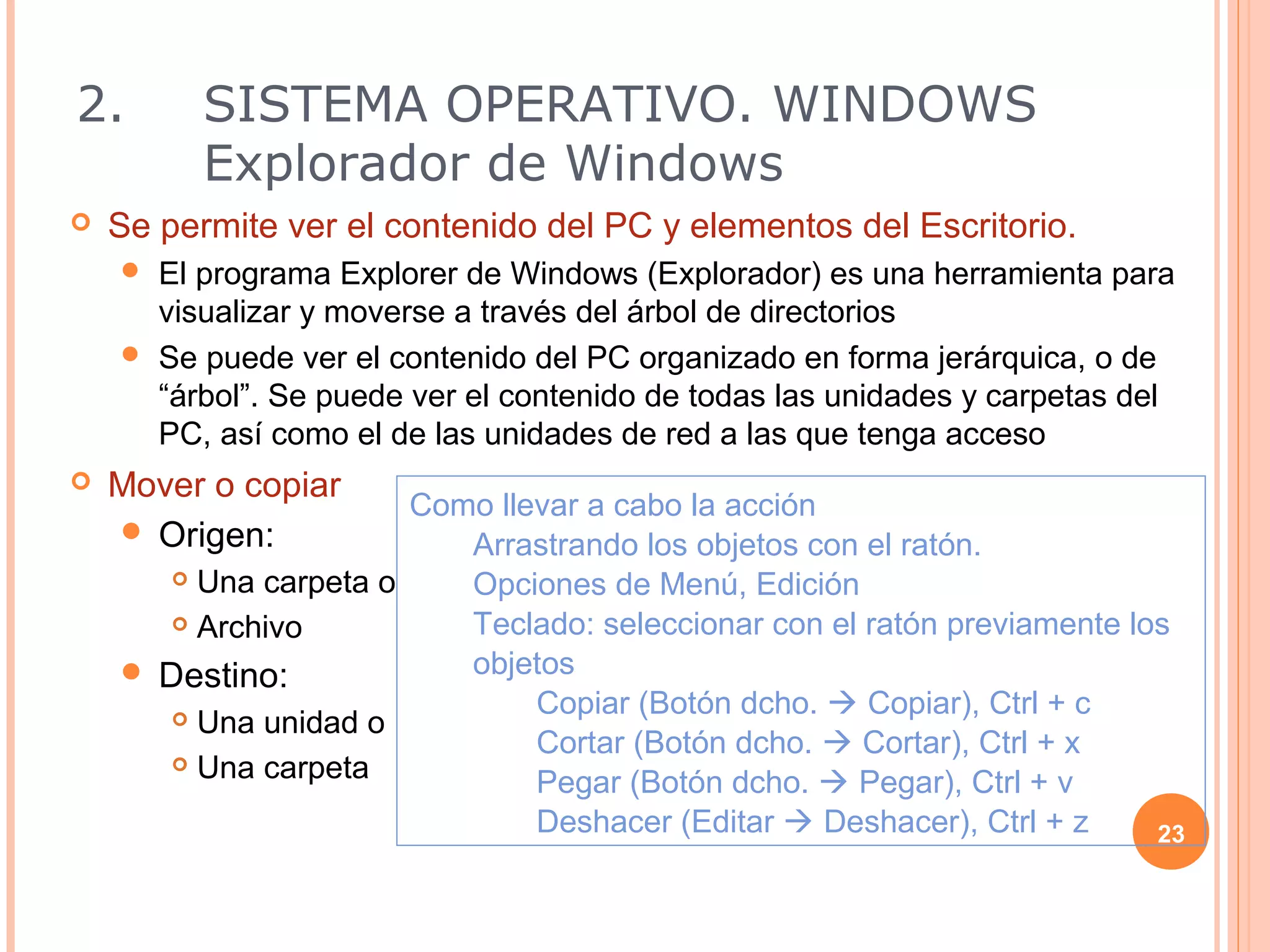 2.        SISTEMA OPERATIVO. WINDOWS
          Explorador de Windows
   Se permite ver el contenido del PC y elementos del Escritorio.
     El programa Explorer de Windows (Explorador) es una herramienta para
      visualizar y moverse a través del árbol de directorios
     Se puede ver el contenido del PC organizado en forma jerárquica, o de
      “árbol”. Se puede ver el contenido de todas las unidades y carpetas del
      PC, así como el de las unidades de red a las que tenga acceso
   Mover o copiar
                       Como llevar a cabo la acción
     Origen:
                          Arrastrando los objetos con el ratón.
        Una carpeta o    Opciones de Menú, Edición
        Archivo          Teclado: seleccionar con el ratón previamente los
     Destino:            objetos
        Una unidad o
                               Copiar (Botón dcho.  Copiar), Ctrl + c
                               Cortar (Botón dcho.  Cortar), Ctrl + x
        Una carpeta
                               Pegar (Botón dcho.  Pegar), Ctrl + v
                               Deshacer (Editar  Deshacer), Ctrl + z     23
 