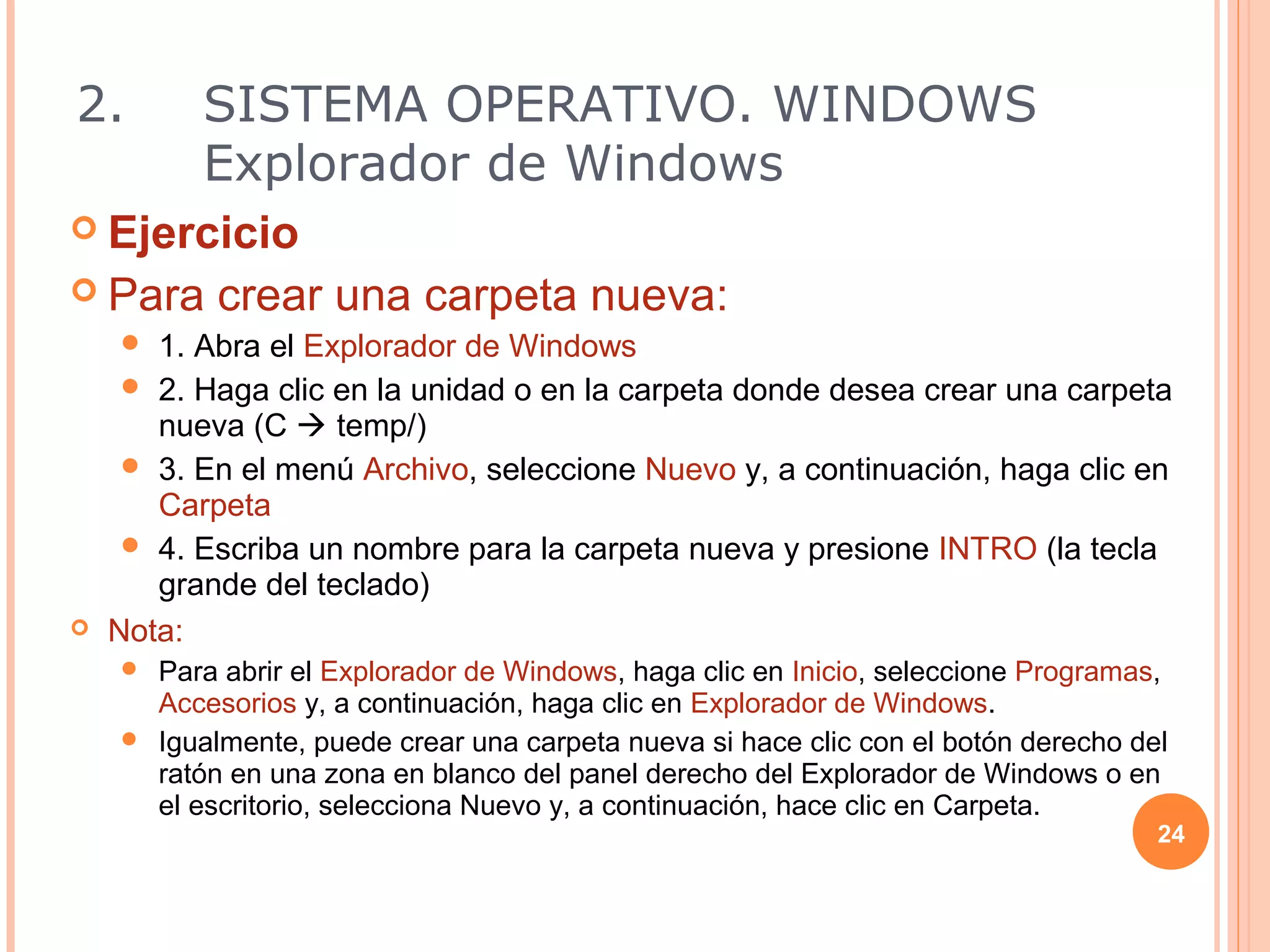 2.        SISTEMA OPERATIVO. WINDOWS
          Explorador de Windows
 Ejercicio
 Para     crear una carpeta nueva:
      1. Abra el Explorador de Windows
      2. Haga clic en la unidad o en la carpeta donde desea crear una carpeta
       nueva (C  temp/)
      3. En el menú Archivo, seleccione Nuevo y, a continuación, haga clic en
       Carpeta
      4. Escriba un nombre para la carpeta nueva y presione INTRO (la tecla
       grande del teclado)
   Nota:
     Para abrir el Explorador de Windows, haga clic en Inicio, seleccione Programas,
      Accesorios y, a continuación, haga clic en Explorador de Windows.
     Igualmente, puede crear una carpeta nueva si hace clic con el botón derecho del
      ratón en una zona en blanco del panel derecho del Explorador de Windows o en
      el escritorio, selecciona Nuevo y, a continuación, hace clic en Carpeta.
                                                                                    24
 