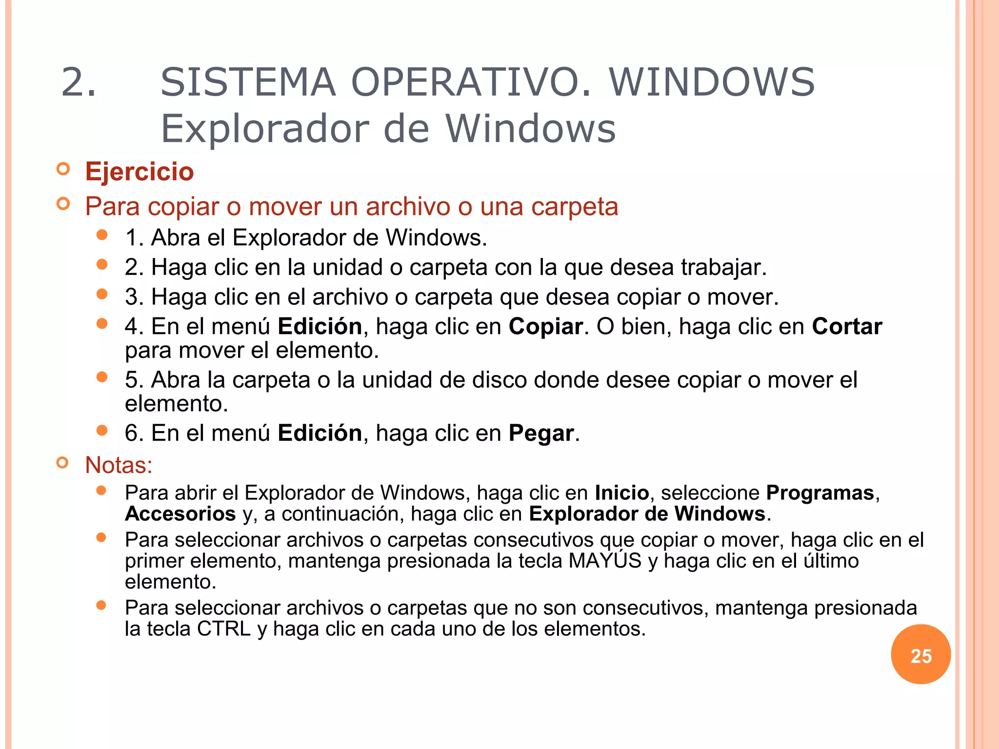 2.        SISTEMA OPERATIVO. WINDOWS
          Explorador de Windows
   Ejercicio
   Para copiar o mover un archivo o una carpeta
      1. Abra el Explorador de Windows.
      2. Haga clic en la unidad o carpeta con la que desea trabajar.
      3. Haga clic en el archivo o carpeta que desea copiar o mover.
      4. En el menú Edición, haga clic en Copiar. O bien, haga clic en Cortar
       para mover el elemento.
      5. Abra la carpeta o la unidad de disco donde desee copiar o mover el
       elemento.
      6. En el menú Edición, haga clic en Pegar.
   Notas:
     Para abrir el Explorador de Windows, haga clic en Inicio, seleccione Programas,
      Accesorios y, a continuación, haga clic en Explorador de Windows.
     Para seleccionar archivos o carpetas consecutivos que copiar o mover, haga clic en el
      primer elemento, mantenga presionada la tecla MAYÚS y haga clic en el último
      elemento.
     Para seleccionar archivos o carpetas que no son consecutivos, mantenga presionada
      la tecla CTRL y haga clic en cada uno de los elementos.
                                                                                         25
 