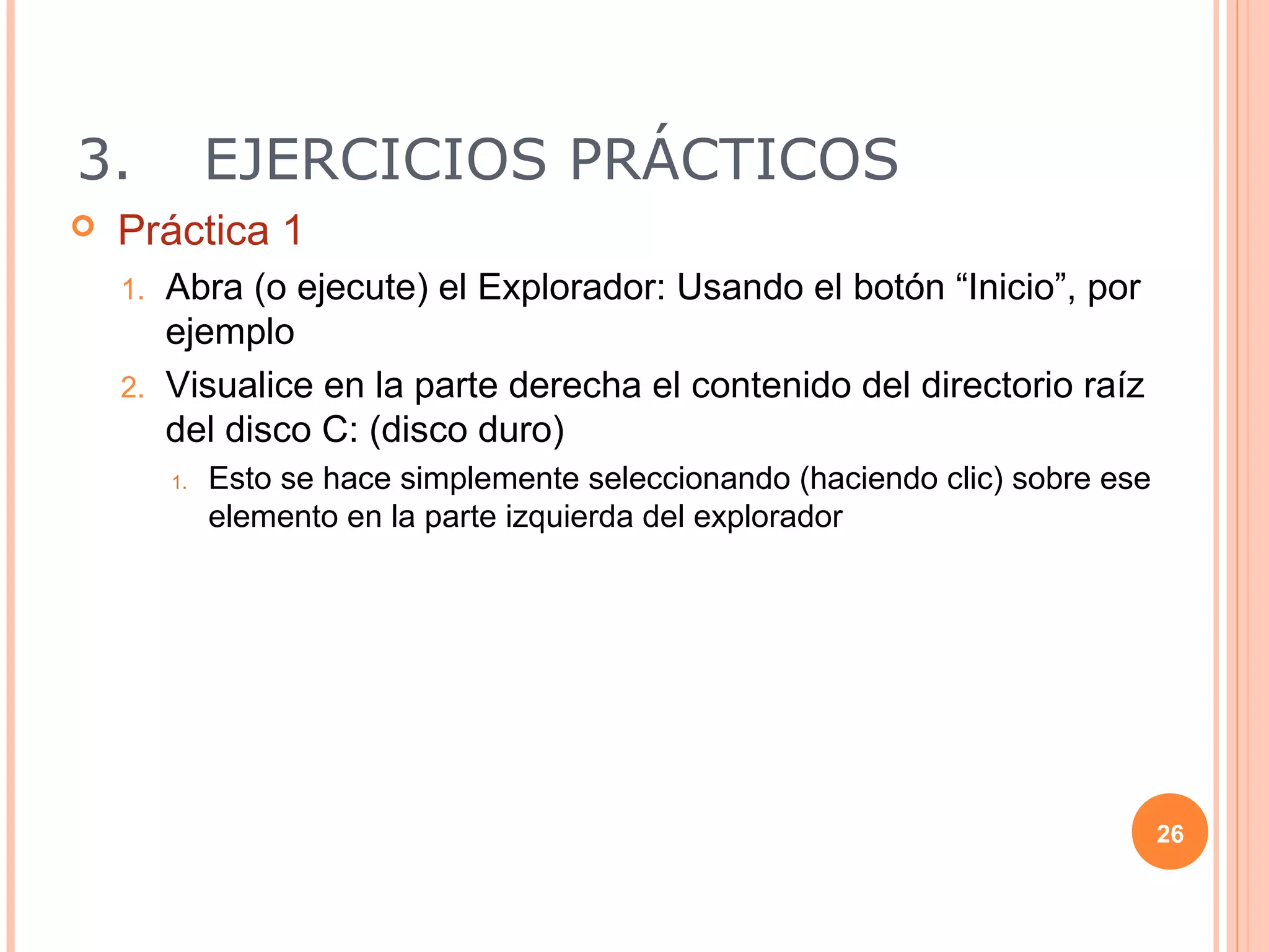 3.            EJERCICIOS PRÁCTICOS
   Práctica 1
    1. Abra (o ejecute) el Explorador: Usando el botón “Inicio”, por
       ejemplo
    2. Visualice en la parte derecha el contenido del directorio raíz
       del disco C: (disco duro)
         1.   Esto se hace simplemente seleccionando (haciendo clic) sobre ese
              elemento en la parte izquierda del explorador




                                                                                 26
 