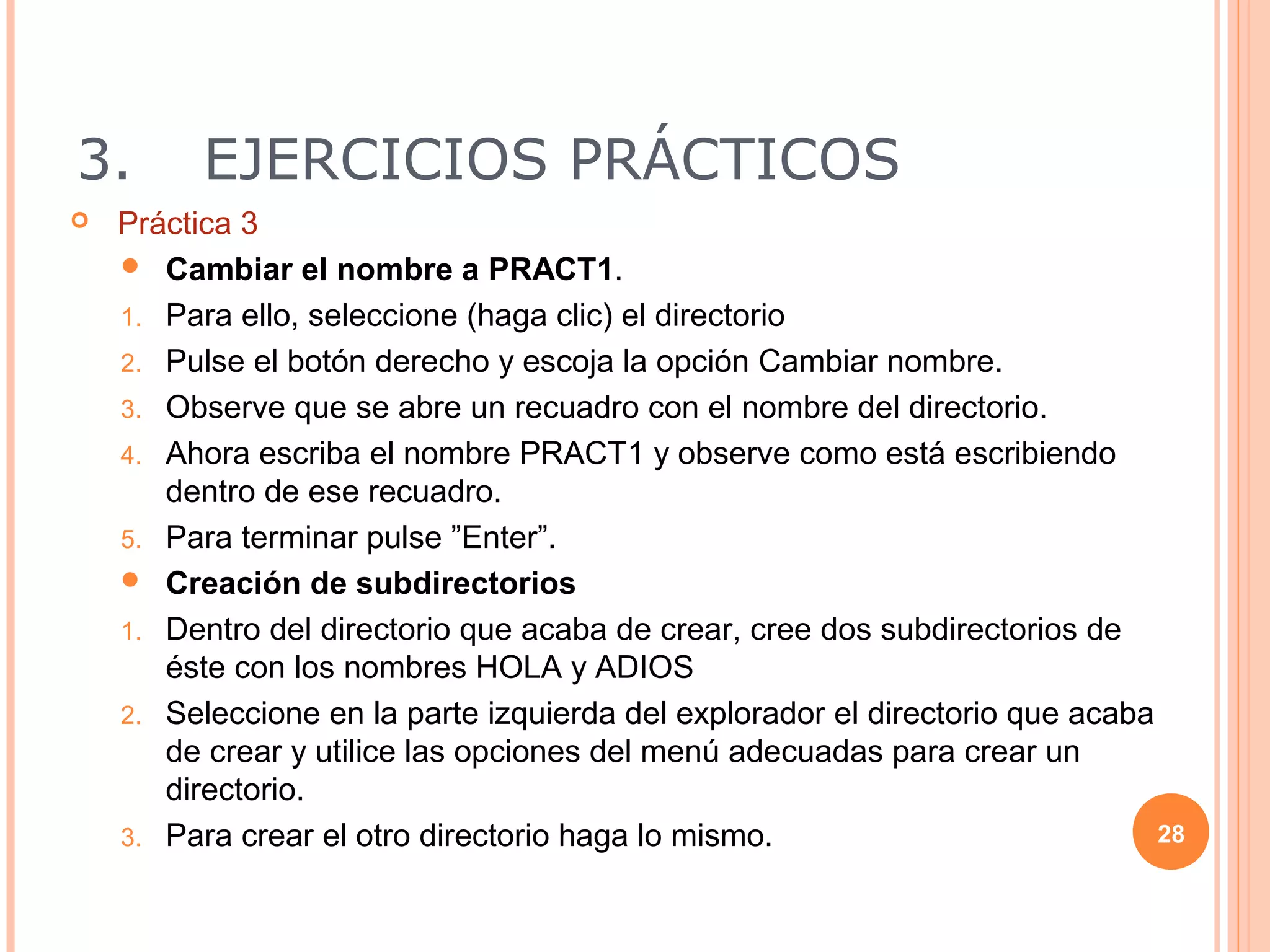 3.        EJERCICIOS PRÁCTICOS
   Práctica 3
     Cambiar el nombre a PRACT1.

    1. Para ello, seleccione (haga clic) el directorio
    2. Pulse el botón derecho y escoja la opción Cambiar nombre.
    3. Observe que se abre un recuadro con el nombre del directorio.
    4. Ahora escriba el nombre PRACT1 y observe como está escribiendo
       dentro de ese recuadro.
    5. Para terminar pulse ”Enter”.
     Creación de subdirectorios

    1. Dentro del directorio que acaba de crear, cree dos subdirectorios de
       éste con los nombres HOLA y ADIOS
    2. Seleccione en la parte izquierda del explorador el directorio que acaba
       de crear y utilice las opciones del menú adecuadas para crear un
       directorio.
    3. Para crear el otro directorio haga lo mismo.                            28
 