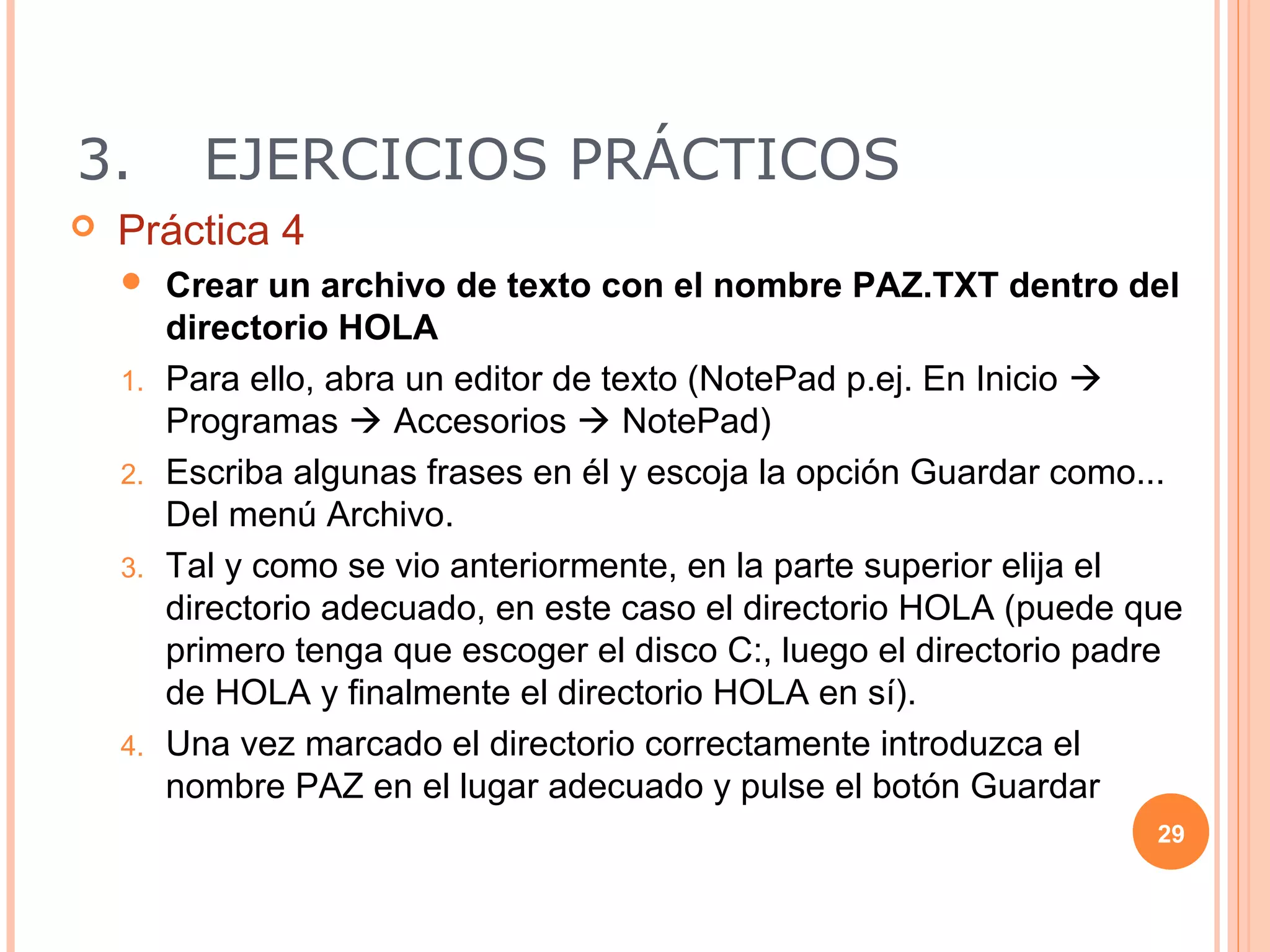 3.         EJERCICIOS PRÁCTICOS
   Práctica 4
        Crear un archivo de texto con el nombre PAZ.TXT dentro del
         directorio HOLA
    1.   Para ello, abra un editor de texto (NotePad p.ej. En Inicio 
         Programas  Accesorios  NotePad)
    2.   Escriba algunas frases en él y escoja la opción Guardar como...
         Del menú Archivo.
    3.   Tal y como se vio anteriormente, en la parte superior elija el
         directorio adecuado, en este caso el directorio HOLA (puede que
         primero tenga que escoger el disco C:, luego el directorio padre
         de HOLA y finalmente el directorio HOLA en sí).
    4.   Una vez marcado el directorio correctamente introduzca el
         nombre PAZ en el lugar adecuado y pulse el botón Guardar
                                                                       29
 