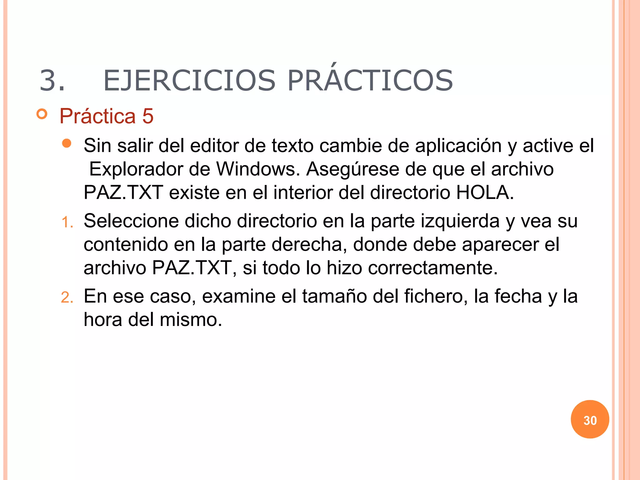 3.       EJERCICIOS PRÁCTICOS
   Práctica 5
      Sin salir del editor de texto cambie de aplicación y active el
        Explorador de Windows. Asegúrese de que el archivo
       PAZ.TXT existe en el interior del directorio HOLA.
    1. Seleccione dicho directorio en la parte izquierda y vea su
       contenido en la parte derecha, donde debe aparecer el
       archivo PAZ.TXT, si todo lo hizo correctamente.
    2. En ese caso, examine el tamaño del fichero, la fecha y la
       hora del mismo.




                                                                   30
 