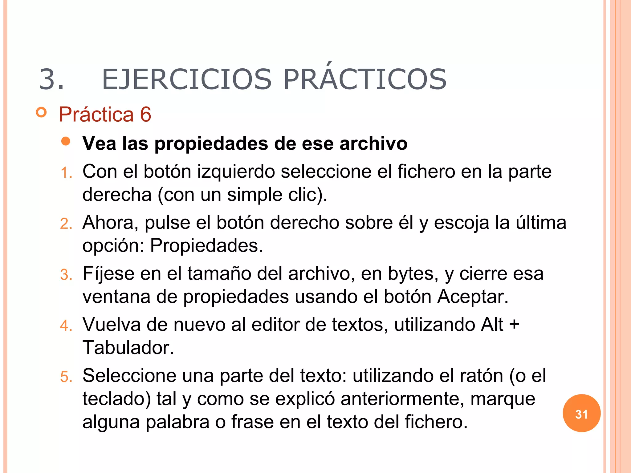 3.         EJERCICIOS PRÁCTICOS
   Práctica 6
        Vea las propiedades de ese archivo
    1.   Con el botón izquierdo seleccione el fichero en la parte
         derecha (con un simple clic).
    2.   Ahora, pulse el botón derecho sobre él y escoja la última
         opción: Propiedades.
    3.   Fíjese en el tamaño del archivo, en bytes, y cierre esa
         ventana de propiedades usando el botón Aceptar.
    4.   Vuelva de nuevo al editor de textos, utilizando Alt +
         Tabulador.
    5.   Seleccione una parte del texto: utilizando el ratón (o el
         teclado) tal y como se explicó anteriormente, marque
                                                                     31
         alguna palabra o frase en el texto del fichero.
 