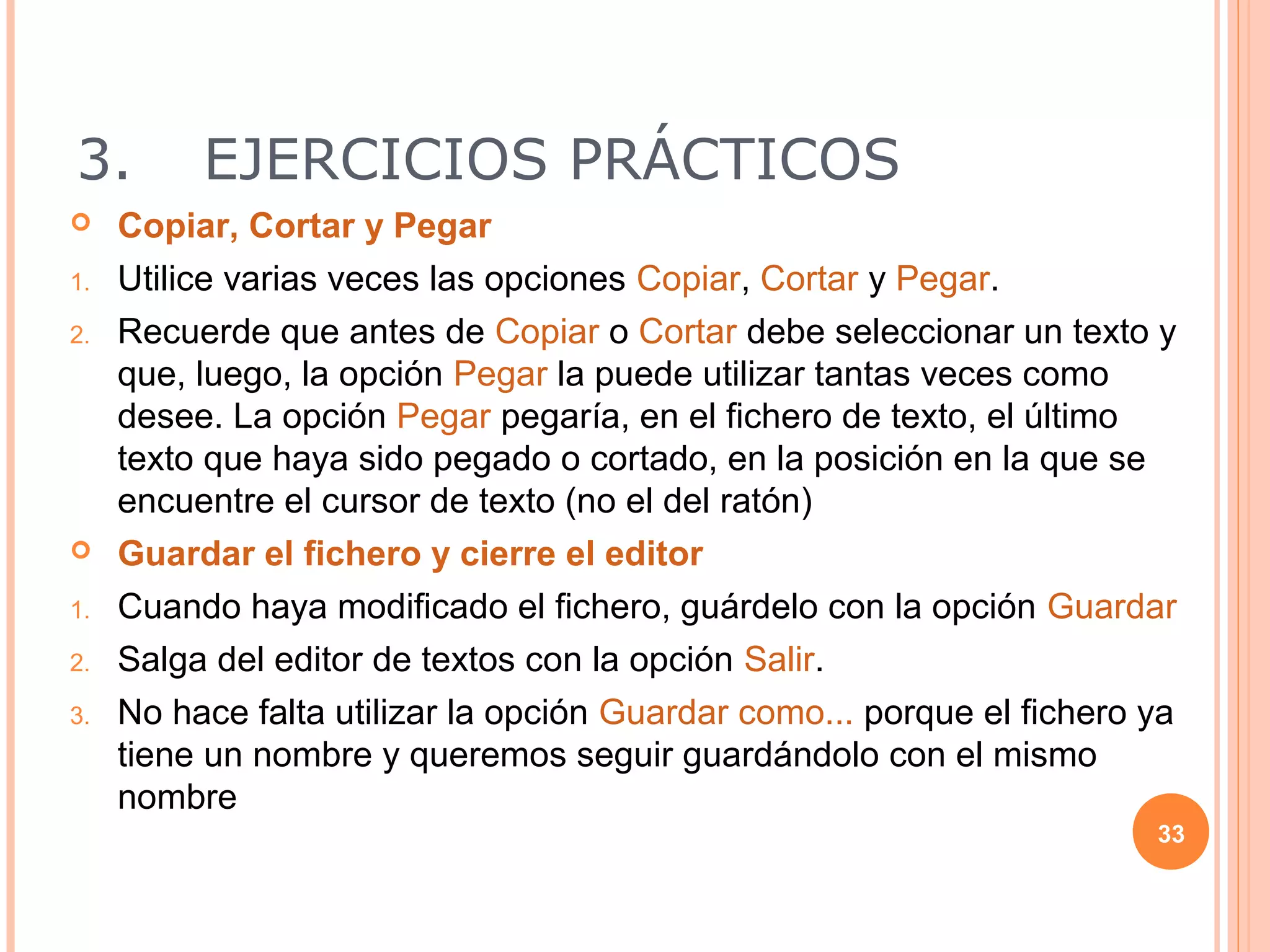 3.        EJERCICIOS PRÁCTICOS
    Copiar, Cortar y Pegar
1.   Utilice varias veces las opciones Copiar, Cortar y Pegar.
2.   Recuerde que antes de Copiar o Cortar debe seleccionar un texto y
     que, luego, la opción Pegar la puede utilizar tantas veces como
     desee. La opción Pegar pegaría, en el fichero de texto, el último
     texto que haya sido pegado o cortado, en la posición en la que se
     encuentre el cursor de texto (no el del ratón)
    Guardar el fichero y cierre el editor
1.   Cuando haya modificado el fichero, guárdelo con la opción Guardar
2.   Salga del editor de textos con la opción Salir.
3.   No hace falta utilizar la opción Guardar como... porque el fichero ya
     tiene un nombre y queremos seguir guardándolo con el mismo
     nombre
                                                                        33
 