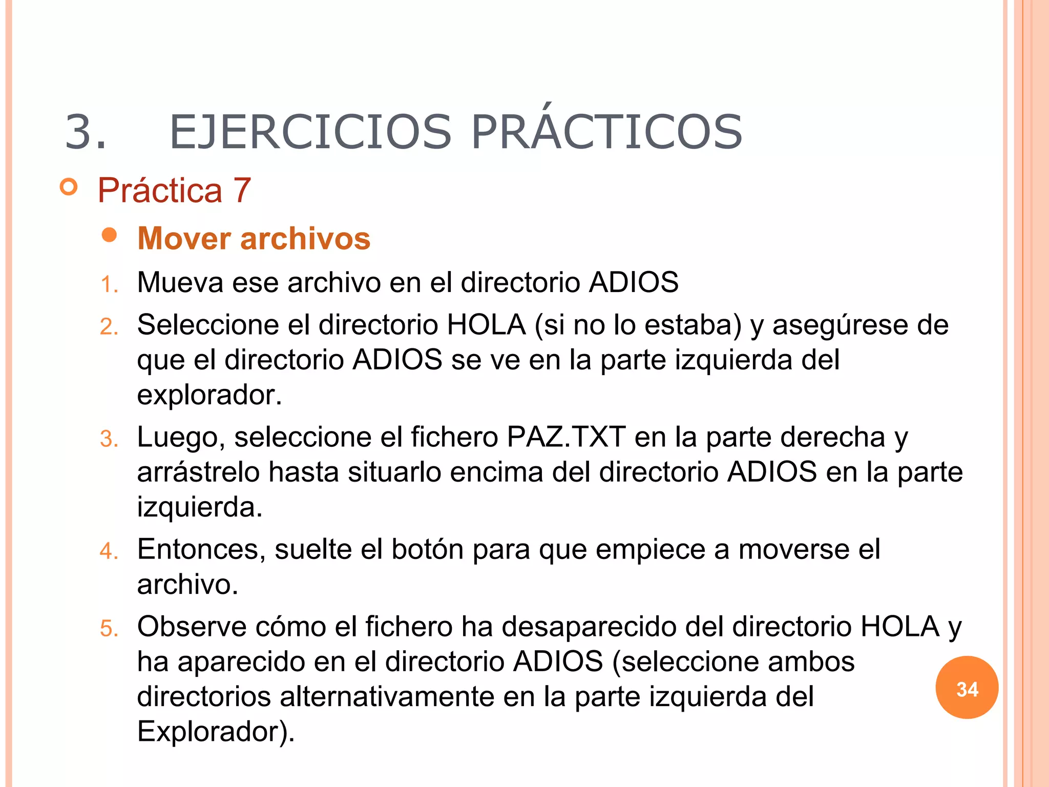 3.         EJERCICIOS PRÁCTICOS
   Práctica 7
        Mover archivos
    1.   Mueva ese archivo en el directorio ADIOS
    2.   Seleccione el directorio HOLA (si no lo estaba) y asegúrese de
         que el directorio ADIOS se ve en la parte izquierda del
         explorador.
    3.   Luego, seleccione el fichero PAZ.TXT en la parte derecha y
         arrástrelo hasta situarlo encima del directorio ADIOS en la parte
         izquierda.
    4.   Entonces, suelte el botón para que empiece a moverse el
         archivo.
    5.   Observe cómo el fichero ha desaparecido del directorio HOLA y
         ha aparecido en el directorio ADIOS (seleccione ambos
         directorios alternativamente en la parte izquierda del           34

         Explorador).
 