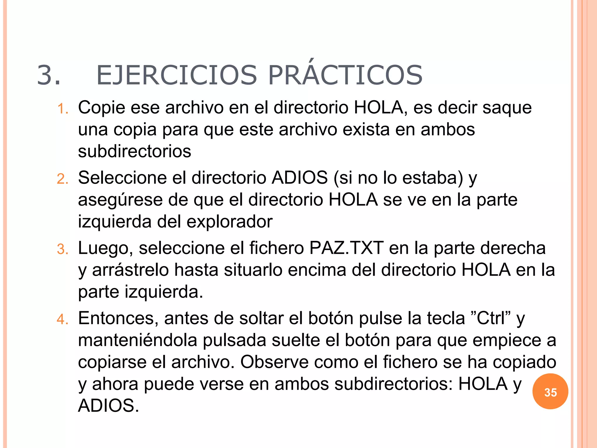 3.    EJERCICIOS PRÁCTICOS
 1. Copie ese archivo en el directorio HOLA, es decir saque
    una copia para que este archivo exista en ambos
    subdirectorios
 2. Seleccione el directorio ADIOS (si no lo estaba) y
    asegúrese de que el directorio HOLA se ve en la parte
    izquierda del explorador
 3. Luego, seleccione el fichero PAZ.TXT en la parte derecha
    y arrástrelo hasta situarlo encima del directorio HOLA en la
    parte izquierda.
 4. Entonces, antes de soltar el botón pulse la tecla ”Ctrl” y
    manteniéndola pulsada suelte el botón para que empiece a
    copiarse el archivo. Observe como el fichero se ha copiado
    y ahora puede verse en ambos subdirectorios: HOLA y 35
    ADIOS.
 
