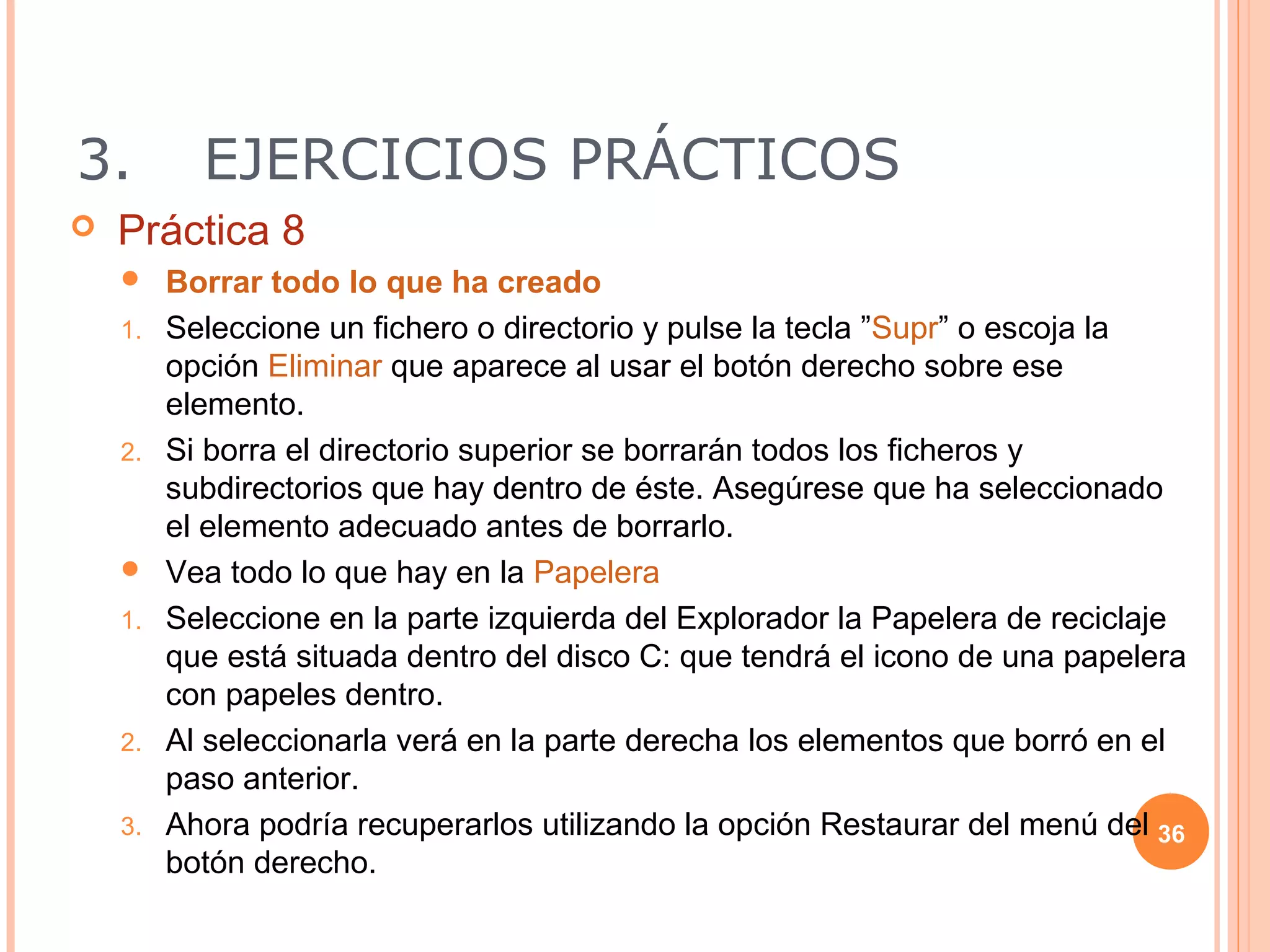 3.         EJERCICIOS PRÁCTICOS
   Práctica 8
        Borrar todo lo que ha creado
    1.   Seleccione un fichero o directorio y pulse la tecla ”Supr” o escoja la
         opción Eliminar que aparece al usar el botón derecho sobre ese
         elemento.
    2.   Si borra el directorio superior se borrarán todos los ficheros y
         subdirectorios que hay dentro de éste. Asegúrese que ha seleccionado
         el elemento adecuado antes de borrarlo.
        Vea todo lo que hay en la Papelera
    1.   Seleccione en la parte izquierda del Explorador la Papelera de reciclaje
         que está situada dentro del disco C: que tendrá el icono de una papelera
         con papeles dentro.
    2.   Al seleccionarla verá en la parte derecha los elementos que borró en el
         paso anterior.
    3.   Ahora podría recuperarlos utilizando la opción Restaurar del menú del 36
         botón derecho.
 