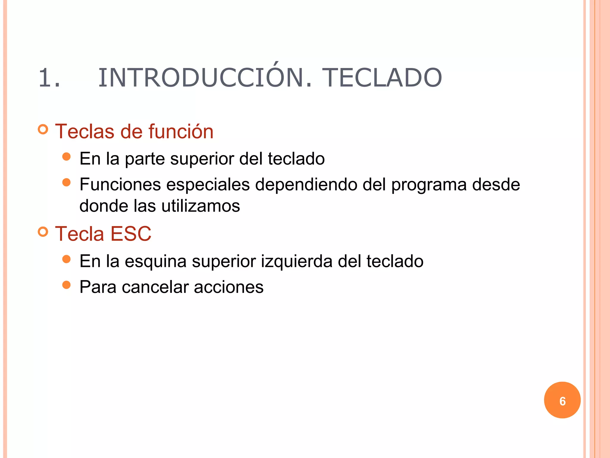 1.      INTRODUCCIÓN. TECLADO
   Teclas de función
     En la parte superior del teclado
     Funciones especiales dependiendo del programa desde
      donde las utilizamos
   Tecla ESC
     En la esquina superior izquierda del teclado
     Para cancelar acciones




                                                            6
 