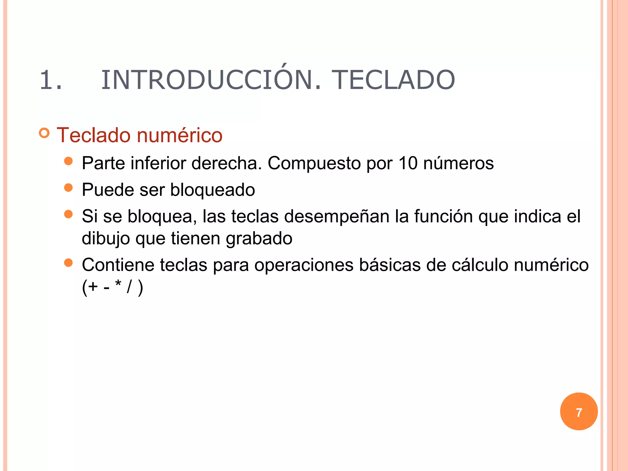 1.      INTRODUCCIÓN. TECLADO
   Teclado numérico
     Parte   inferior derecha. Compuesto por 10 números
     Puede ser bloqueado
     Si se bloquea, las teclas desempeñan la función que indica el
      dibujo que tienen grabado
     Contiene teclas para operaciones básicas de cálculo numérico
      (+ - * / )




                                                                 7
 