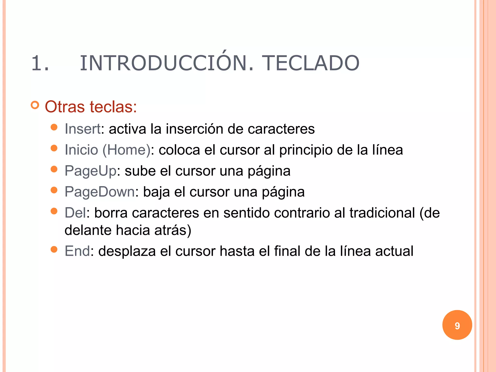 1.      INTRODUCCIÓN. TECLADO
   Otras teclas:
     Insert: activa la inserción de caracteres
     Inicio (Home): coloca el cursor al principio de la línea
     PageUp: sube el cursor una página
     PageDown: baja el cursor una página
     Del: borra caracteres en sentido contrario al tradicional (de
      delante hacia atrás)
     End: desplaza el cursor hasta el final de la línea actual




                                                                      9
 