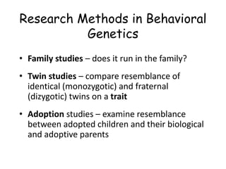 Research Methods in Behavioral
Genetics
• Family studies – does it run in the family?
• Twin studies – compare resemblance of
identical (monozygotic) and fraternal
(dizygotic) twins on a trait
• Adoption studies – examine resemblance
between adopted children and their biological
and adoptive parents
 
