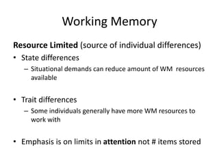 Working Memory
Resource Limited (source of individual differences)
• State differences
– Situational demands can reduce amount of WM resources
available
• Trait differences
– Some individuals generally have more WM resources to
work with
• Emphasis is on limits in attention not # items stored
 