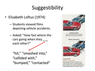 Suggestibility
• Elizabeth Loftus (1974)
– Students viewed films
depicting vehicle accidents.
– Asked: “How fast where the
cars going when they ___
each other?”
“hit,” “smashed into,”
“collided with,”
“bumped,” “contacted”
 