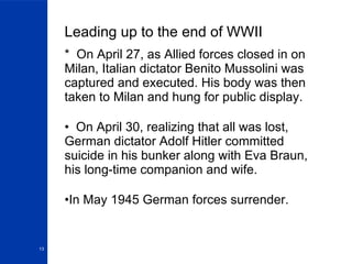 Leading up to the end of WWII *  On April 27, as Allied forces closed in on Milan, Italian dictator Benito Mussolini was captured and executed. His body was then taken to Milan and hung for public display. On April 30, realizing that all was lost, German dictator Adolf Hitler committed suicide in his bunker along with Eva Braun, his long-time companion and wife.  In May 1945 German forces surrender. 
