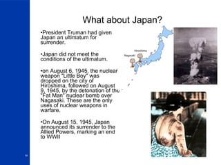 What about Japan? President Truman had given Japan an ultimatum for surrender. Japan did not meet the conditions of the ultimatum. on August 6, 1945, the nuclear weapon "Little Boy" was dropped on the city of Hiroshima, followed on August 9, 1945, by the detonation of the "Fat Man" nuclear bomb over Nagasaki. These are the only uses of nuclear weapons in warfare. On August 15, 1945, Japan announced its surrender to the Allied Powers, marking an end to WWII 