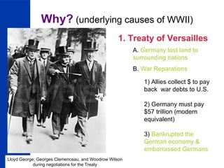Why?  (underlying causes of WWII) 1. Treaty of Versailles A.  Germany lost land to surrounding nations B.  War Reparations 1) Allies collect $ to pay back  war debts to U.S. 2) Germany must pay $57 trillion (modern equivalent) 3)  Bankrupted the German economy & embarrassed Germans Lloyd George, Georges Clemenceau, and Woodrow Wilson during negotiations for the Treaty 