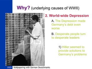 Why?  (underlying causes of WWII) 2. World-wide Depression A.  The Depression made Germany’s debt even  worse B.  Desperate people turn to desperate leaders 1)  Hitler seemed to provide solutions to Germany’s problems  1923  - Wallpapering with German Deutchmarks 