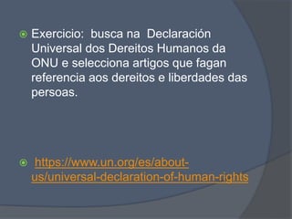  Exercicio: busca na Declaración
Universal dos Dereitos Humanos da
ONU e selecciona artigos que fagan
referencia aos dereitos e liberdades das
persoas.
 https://www.un.org/es/about-
us/universal-declaration-of-human-rights
 