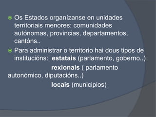  Os Estados organízanse en unidades
territoriais menores: comunidades
autónomas, provincias, departamentos,
cantóns..
 Para administrar o territorio hai dous tipos de
institucións: estatais (parlamento, goberno..)
rexionais ( parlamento
autonómico, diputacións..)
locais (municipios)
 