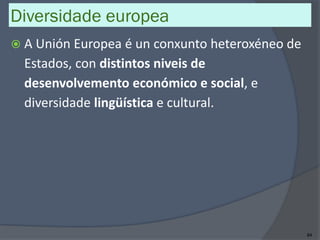 Diversidade europea
 A Unión Europea é un conxunto heteroxéneo de
Estados, con distintos niveis de
desenvolvemento económico e social, e
diversidade lingüística e cultural.
84
 