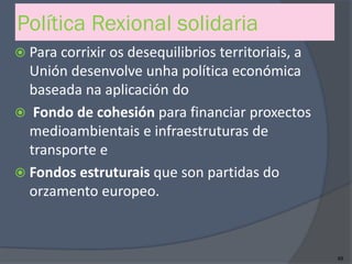 Política Rexional solidaria
 Para corrixir os desequilibrios territoriais, a
Unión desenvolve unha política económica
baseada na aplicación do
 Fondo de cohesión para financiar proxectos
medioambientais e infraestruturas de
transporte e
 Fondos estruturais que son partidas do
orzamento europeo.
89
 