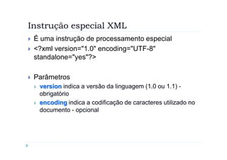 Instrução especial XML
`   É uma instrução de processamento especial
`   <?xml version="1.0" encoding="UTF-8"
    standalone="yes"?>

`   Parâmetros
    `   version indica a versão da linguagem (1.0 ou 1.1) -
        obrigatório
    `   encoding indica a codificação de caracteres utilizado no
        documento - opcional
 