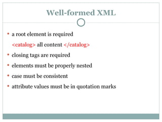 Well-formed XML a root element is required <catalog>  all content  </catalog> closing tags are required elements must be properly nested case must be consistent attribute values must be in quotation marks 