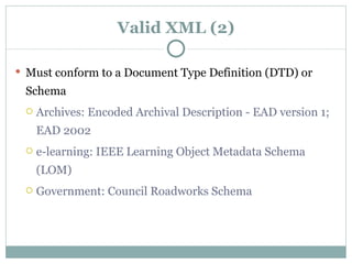 Valid XML (2) Must conform to a Document Type Definition (DTD) or Schema Archives: Encoded Archival Description - EAD version 1; EAD 2002 e-learning: IEEE Learning Object Metadata Schema (LOM) Government: Council Roadworks Schema  