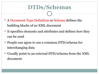 DTDs/Schemas A   Document Type Definition  or  Schema  define s  the building blocks of an XML document It specifies elements and attributes and defines how they can be used P eople can agree to use a common DTD/schema for interchanging data Usually point to an external DTD/schema from the XML document 