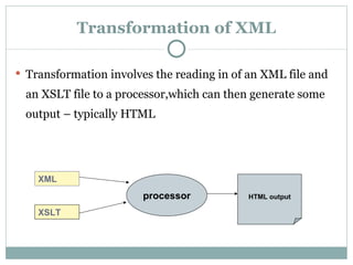 Transformation of XML Transformation involves the reading in of an XML file and an XSLT file to a processor,which can then generate some output – typically HTML XSLT XML processor HTML   output 