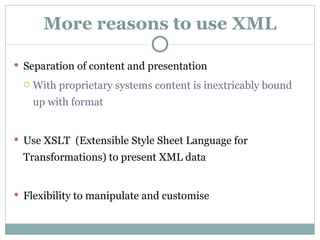 More reasons to use XML Separation of content and presentation With proprietary systems content is inextricably bound up with format Use XSLT  (Extensible Style Sheet Language for Transformations) to present XML data Flexibility to manipulate and customise 