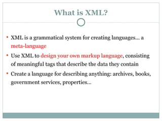 What is XML? XML is a grammatical system for creating languages… a  meta - language   Use XML to  design your own markup language , consisting of meaningful tags that describe the data they contain   Create a language for describing a nything: archives, books, government services, properties… 