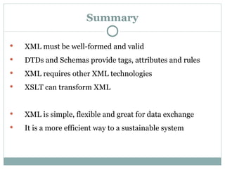 Summary XML must be well-formed and valid DTDs and Schemas provide tags, attributes and rules XML requires other XML technologies   XSLT can transform XML XML is simple, flexible and great for data exchange  It is a more efficient way to a sustainable system 