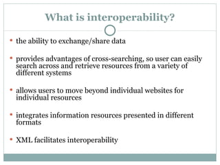 What is interoperability? the ability to exchange/share data provides advantages of cross-searching, so user can easily search across and retrieve resources from a variety of different systems allows users to move beyond individual websites for individual resources integrates information resources presented in different formats XML facilitates interoperability 