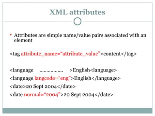 XML attributes Attributes are simple name/value pairs associated with an element <tag  attribute_name= “ attribute_value ” >content</tag> <language  ……………..  >English<language> <language  langcode= “ eng ” >English</language> <date>20 Sept 2004</date> <date  normal= “ 2004 ” >20 Sept 2004</date> 