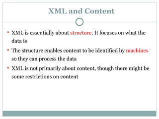 XML and Content XML is essentially about  structure . It focuses on what the data is The structure enables content to be identified by  machines  so they can process the data XML is not primarily about content, though there might be some restrictions on content 