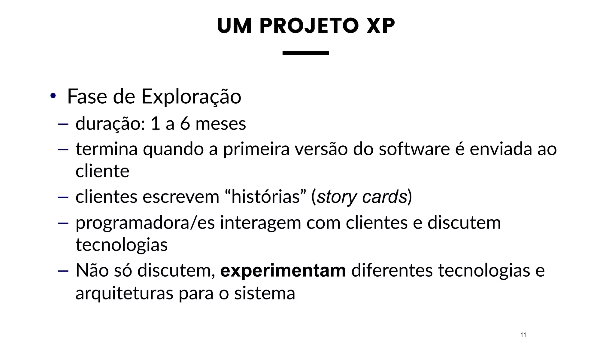 UM PROJETO XP
• Fase de Exploração
– duração: 1 a 6 meses
– termina quando a primeira versão do software é enviada ao
cliente
– clientes escrevem “histórias” (story cards)
– programadora/es interagem com clientes e discutem
tecnologias
– Não só discutem, experimentam diferentes tecnologias e
arquiteturas para o sistema
11
 