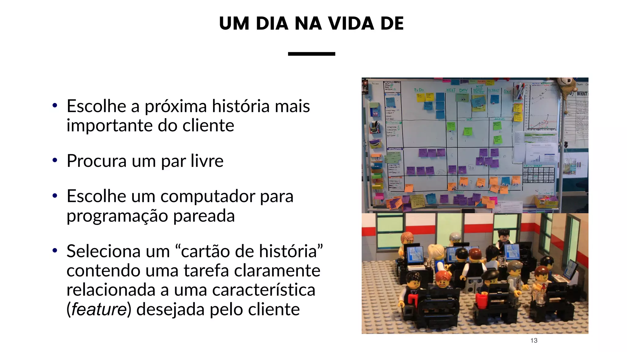 UM DIA NA VIDA DE
• Escolhe a próxima história mais
importante do cliente
• Procura um par livre
• Escolhe um computador para
programação pareada
• Seleciona um “cartão de história”
contendo uma tarefa claramente
relacionada a uma característica
(feature) desejada pelo cliente
13
 
